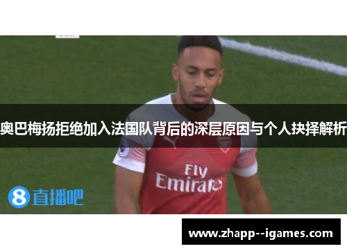 奥巴梅扬拒绝加入法国队背后的深层原因与个人抉择解析 奥巴梅扬拒绝加入法国队背后的深层原因与个人抉择解析