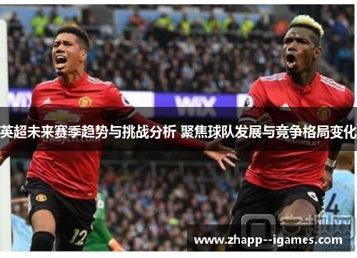 英超未来赛季趋势与挑战分析 聚焦球队发展与竞争格局变化 英超未来赛季趋势与挑战分析 聚焦球队发展与竞争格局变化