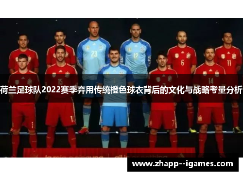 荷兰足球队2022赛季弃用传统橙色球衣背后的文化与战略考量分析 荷兰足球队2022赛季弃用传统橙色球衣背后的文化与战略考量分析