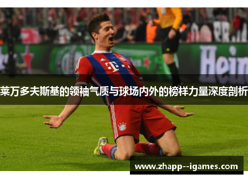 莱万多夫斯基的领袖气质与球场内外的榜样力量深度剖析 莱万多夫斯基的领袖气质与球场内外的榜样力量深度剖析