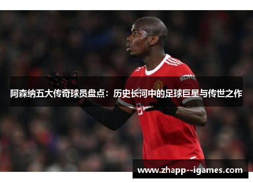 阿森纳五大传奇球员盘点：历史长河中的足球巨星与传世之作