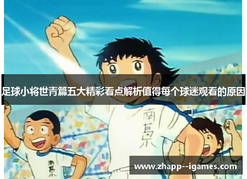 足球小将世青篇五大精彩看点解析值得每个球迷观看的原因