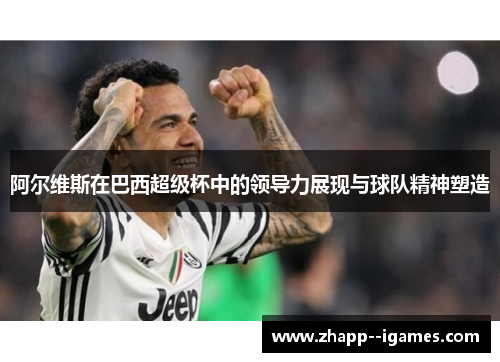 阿尔维斯在巴西超级杯中的领导力展现与球队精神塑造 阿尔维斯在巴西超级杯中的领导力展现与球队精神塑造